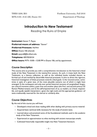 THEO 3200, R01 Fordham University, Fall 2016
M/Th 8:30—9:45 AM, Duane 351 Department of Theology
Introduction to New Testament
Reading the Ruins of Empire
Instructor: Steven T. Payne
Preferred means of address: “Steven”
Preferred Pronouns: He/Him
Ofﬁce: Duane 106 (shared)
Email: spayne8@fordham.edu
Telephone: 409.920.8154
Ofﬁce hours: M/Th 10:00—12:00 PM in Duane 106; and by appointment.
Course Description
This course aims to provide you with a comprehensive introduction to the historical critical
study of the New Testament in the twenty-ﬁrst century. As such, it treats both the New
Testament, as a literary collection, as well as the individual books included therein, as
formed out of and marked by discernible historical processes. It aims to direct the rigorous,
historical investigation of these processes towards critical goals: 1) the reconstruction, some-
times in spite of a given text, of the most plausible scenario out of which it might have
emerged; 2) the consequent and only ever partial historical recovery of marginalized, forgot-
ten cultural moments within a past time and another place (the ﬁrst- and second-century CE
Roman Mediterranean); and 3) the self-empowerment of us, as readers, as critical, responsi-
ble, and equally capable interpreters—given the right tools and the appropriate guidance—of
texts traditionally reserved for the clerical or scholarly elite.
Course Objectives
By the end of this course you will have:
□ Developed critical and close reading skills when dealing with primary source material.
□ Acquired basic technical skills necessary for the study of ancient texts.
□ Learned about and practiced some of the foundational methods used in the academic
study of the New Testament.
□ Experienced an approximation to what working with ancient manuscripts entails.
□ Cultivated historically responsible insight into New Testament literature.
– 1 –
 