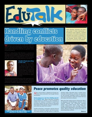 Handling conflicts
driven by education
Welcome to the first Edition of Edu-Talk newsletter.
Edu-Talk aims at making the environment within our
schools and communities peaceful and to equip commu-
nities, schools and children with skills on peaceful means
of resolving conflict.
While it is widely known that education is essential for
building a culture of peace, there are circumstances when
education has caused tensions that have resulted into con-
flicts. For example if a textbook favors a dominant group,
this can increase tensions that may result into conflict.
The DEO of Napak, Joyce Ilong-
ut (left) says, "When children
demand for scholastic materi-
als, parents take offence be-
cause they think government is
meant to do everything." Ugan-
da may have relative peace but
conflicts between schools and
communities, local authorities
and schools deprive millions of
children of educational oppor-
tunities.
To respond to such conflicts and build the capacity of com-
munities to promote peace, UNICEF and other partners is
implementing a project on conflict sensitive education in
28 districts in Northern, Western and Karamoja region.
Peace promotes quality education
Many communities in Uganda are facing sce-
narios where education has brought tension
and division.
Monica Llamazares, the Peace Building Special-
ist at UNICEF says, "When education increases
social tensions or division, it may contribute to
conflict. For instance, if children or youth from
one ethnic group have less access to education
than those of other groups, this can increase ten-
sions that may result into conflict."
Conflict sensitivity in education requires that we
look at our education system and environment,
find these tensions and take action to make the
situation better. Education that is conflict sensi-
tive looks at the policies, activities, and approach-
es that promote equitable access to education
and curricula based on skills and values that sup-
port peace and social cohesion.
When Edu-Talk visited schools in Karamoja, Ntoro-
ko, Kyegegwa and Bundibugyo, teachers, school
children, parents and community members
shared some conflict drivers. They range from
hunger, adolescence, early marriage, tribalism,
teacher-pupils absenteeism, land conflicts among
others. Above all they also shared their efforts in
preventing these conflicts. 	
Read on!
Volume. 1 No. 1		 Education for peace					 		 September - October 2015
Pupils of Lia PS, Moroto PS say: "When there is peace, we are able to stay in school and study."
Pupils of Tapach PS, say: Love one another even
when you are from different tribes.
Peace Building, Education and Advo-
cacy project is being implemented in
28 districts across Uganda. A detailed
examination of the relationship between
Education and conflict is contained in a
research conducted by Institute of Peace
and Strategic Studies (IPSS) of Gulu
University in partnership with UNICEF.
 