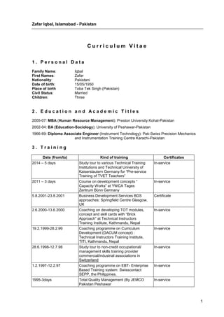 Zafar Iqbal, Islamabad - Pakistan
1
C u r r i c u l u m V i t a e
1 . P e r s o n a l D a t a
Family Name: Iqbal
First Names: Zafar
Nationality: Pakistani
Date of birth: 15/05/1950
Place of birth Toba Tek Singh (Pakistan)
Civil Status: Married
Children: Three
2 . E d u c a t i o n a n d A c a d e m i c T i t l e s
2005-07: MBA (Human Resource Management): Preston University Kohat-Pakistan
2002-04: BA (Education-Sociology): University of Peshawar-Pakistan
1966-69: Diploma Associate Engineer (Instrument Technology): Pak-Swiss Precision Mechanics
and Instrumentation Training Centre Karachi-Pakistan
3 . T r a i n i n g
Date (from/to) Kind of training Certificates
2014 – 5 days Study tour to various Technical Training
Institutions and Technical University of
Kaiserslautern Germany for “Pre-service
Training of TVET Teachers”
In-service
2011 – 3 days Course on development concepts “
Capacity Works” at YWCA Tages
Zentrum Bonn Germany
In-service
5.8.2001-23.8.2001 Business Development Services BDS
approaches: Springfield Centre Glasgow,
UK
Certificate
2.6.2000-13.6.2000 Coaching on developing TOT modules,
concept and skill cards with “Brick
Approach” at Technical Instructors
Training Institute, Kathmandu, Nepal
In-service
19.2.1999-28.2.99 Coaching programme on Curriculum
Development (DACUM concept) :
Technical Instructors Training Institute,
TITI, Kathmandu, Nepal
In-service
28.6.1998-12.7.98 Study tour to non-credit occupational/
management skills training provider
commercial/industrial associations in
Switzerland
In-service
1.2.1997-12.2.97 Coaching programme on EBT- Enterprise
Based Training system: Swisscontact
SEPP, the Philippines.
In-service
1995-3days Total Quality Management (By JEMCO
Pakistan Peshawar
In-service
 