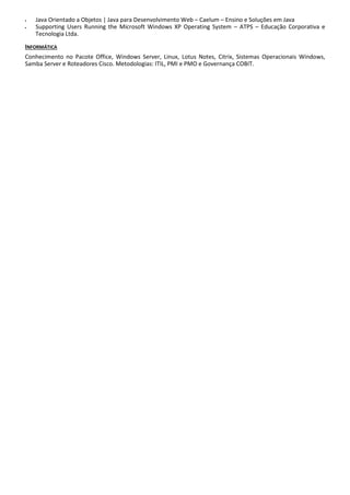  Java Orientado a Objetos | Java para Desenvolvimento Web – Caelum – Ensino e Soluções em Java
 Supporting Users Running the Microsoft Windows XP Operating System – ATPS – Educação Corporativa e
Tecnologia Ltda.
INFORMÁTICA
Conhecimento no Pacote Office, Windows Server, Linux, Lotus Notes, Citrix, Sistemas Operacionais Windows,
Samba Server e Roteadores Cisco. Metodologias: ITIL, PMI e PMO e Governança COBIT.
 