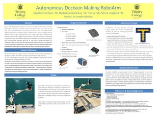 Autonomous Decision Making RoboArm
Salvatore Siciliano ‘16, Madeleine Boudreau ‘16, Thai Le ‘16, Patrick Hoagland ‘16
Advisor: Dr. Joseph Palladino
Abstract
The goal of the RoboArm Senior Project was to autonomously complete a Trinity “T” shaped puzzle. The
project combines mechanical and electrical components with decision making logic, which analyze the
colors present in a video feedback of the robot’s environment. The robot uses LabVIEW graphical
programming by National Instruments along with a Logitech webcam to capture an image of a block to
determine its color, then again to determine the presence of a block in a given position on the puzzle. The
mechanical components were designed to allow the robot to access all 45 positions on the puzzle using
five degrees of freedom. These degrees of freedom were controlled by four servo motors and one stepper
motor using pulse-width modulation signals and DC power sources. Although the RoboArm can
successfully complete the puzzle, using hard-coded positions decreased the accuracy of each placement.
This could be improved by adding encoders. Overall, the project demonstrates how incorporating decision
making based on feedback signals can improve quality and safety in industrial robot-aided production.
References & Acknowledgements
Acknowledgements:
- Trinity College Engineering Department
- Professor Taikang Ning
- Professor John Mertens
- Technician: Andrew Musulin
References:
1. NI myRIO-1900 [Digital image]. (n.d.). Retrieved April 28, 2016, from http://www.ni.com/myrio/
2 Savox Servo Motor [Digital image]. (n.d.). Retrieved April 28, 2016, from
http://www.amazon.com/Savox-SB-2270SG-Monster-Brushless- Standard/d p/B005OKVQK4
3. Superior Electric SLO-SYN Stepper Motor [Digital image]. (n.d.). Retrieved April 28, 2016, from
http://www.mcsupplyco.com/uploads/productlayouts/ProductDetailDisplay.asp?DirectLink=true&Produc
tID=1496
4. SainSmart Microstep Driver ST-M5045 [Digital image]. (n.d.). Retrieved April 28, 2016, from
http://www.amazon.com/SainSmart-Micro-Stepping-Stepper-Driver-Bi-
polar/dp/B00DFSF9GE/ref=sr_1_cc_1?s=aps&ie=UTF8&qid=1462147458&sr=1-1-
catcorr&keywords=sainsmart CNC stepper
Movement ConceptDesign Components
• Hardware Components:
 Processor: NI myRIO-1900
 Servo Motors:
o 1x Savox SB-2270SG
o 1x TowerPro MG996R
o 1x TowerPro MG995
o 2x HiTEC HS-225BB
 Stepper Motor: Superior Electric SLO-SYN KML061F05
 Stepper Motor Driver: SainSmart Microstep Driver ST-M5045
 Belt System
 Camera: Logitech C270
 DC Power Supplies: 5V, 7V and 30V
• Software: LabVIEW by National Instruments
 Graphical Programming Language
Figure 2. NI myRIO-1900 Microcontroller [1]
Figure 3. Savox SB-2270SG
Servo Motor [2]
Figure 5. SainSmart Microstep
Driver ST-M5045 [4]
Figure 4. Superior Electric SLO-SYN
KML061F05 [3]
Figure 6. 45 Block Positions in the Puzzle
The RoboArm’s movement is dependent on the color
recognition feedback signal from the Logitech C270 camera
mounted on the front of the arm. The general movement
procedure is described below:
1. Approach pick-up position for the blocks.
2. At the pick-up location, the camera will send a feedback
signal of the block, and the arm will process that signal to
detect the color, blue or yellow, of the block to be placed.
3. Once the color is determined, the arm will then travel to
Design
the first position for a block of that color. Position 1 for blue, position 11 for yellow as seen in Figure 6.
4. Once it has arrived, the camera will send another feedback signal of its environment, and the robot will
process if there is a block of that color already placed in that position.
5. If a block has already been placed in that position, the RoboArm will then travel to the next position for
that color, check for the presence of a block again, and proceed until it finds an empty position.
6. Once an empty position is found, the RoboArm will drop the block and return to the pick-up position.
This process is repeated until the full puzzle is complete. This movement concept allows the RoboArm to
pick up blocks of different colors in any order and make decisions based on a feedback signal to fill the
puzzle appropriately.
Problem Definition
The goal of this project was to design a robotic arm that would be able to sort blocks colored yellow and
blue, pick up the blocks, and place them accordingly in the final Trinity “T” design in Figure 5.
The “T” is 10 inches long by 10 inches wide, and is comprised of 45 different compartments for the robot
to place blocks into. The blocks themselves are ¾” cubes.
The RoboArm’s success is based off of three metrics: the ability to correctly identify the color of the blocks,
the ability to pick up and move the blocks once identified, and finally the ability to correctly position the
blocks in the appropriate places in order to build the final design. If the RoboArm is able to fulfill all three
of these metrics, the project will be considered a complete success. If two of these metrics are fulfilled,
then RoboArm will be semi-successful. Finally if only one of these metrics is fulfilled, then RoboArm will
be deemed unsuccessful and needing further work.
Results and Discussion
Figure 7 (left) : The final design for the RoboArm is comprised of five
degrees of freedom. The first degree of freedom is a stepper motor that
moves the RoboArm’s base horizontally along the bottom edge of the
“T”. Above the base are three members whose motion is controlled with
four servo motors. Attached at the end of the three members there is a
gripper which is controlled by a fifth servo motor and a Logitech C270
HD Webcam.
Figure 8 (right) : Full RoboArm Design Assembly including completed
puzzle, RoboArm, Stepper Motor and Band, microstep motor driver, and
MyRIO
The RoboArm was able to successfully complete the Trinity “T” design autonomously. The use of hard
coded positions for the blocks increased the potential for inaccuracies and scanning each position to
determine a vacant location slowed down overall efficiency. Although this design and movement
concept are not the most efficient designs possible, they were designed to comply with the original
problem statement and highlight the benefits of adding feedback signals and decision making to
improve quality and safety in industrial robot-aided production. Increasing the degrees of freedom and
implementing a more complex image processing algorithm for a live camera feed would further improve
the accuracy and efficiency of this robotic arm.
 