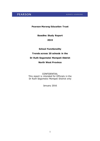 1
Pearson Marang Education Trust
Baseline Study Report
2015
School Functionality
Trends across 20 schools in the
Dr Ruth Segomotsi Mompati District
North West Province
CONFIDENTIAL
This report is intended for Officials in the
Dr Ruth Segomotsi Mompati District only
January 2016
 