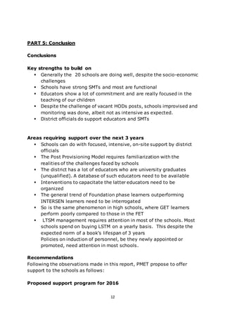 12
PART 5: Conclusion
Conclusions
Key strengths to build on
 Generally the 20 schools are doing well, despite the socio-economic
challenges
 Schools have strong SMTs and most are functional
 Educators show a lot of commitment and are really focused in the
teaching of our children
 Despite the challenge of vacant HODs posts, schools improvised and
monitoring was done, albeit not as intensive as expected.
 District officials do support educators and SMTs
Areas requiring support over the next 3 years
 Schools can do with focused, intensive, on-site support by district
officials
 The Post Provisioning Model requires familiarization with the
realities of the challenges faced by schools
 The district has a lot of educators who are university graduates
(unqualified). A database of such educators need to be available
 Interventions to capacitate the latter educators need to be
organized
 The general trend of Foundation phase learners outperforming
INTERSEN learners need to be interrogated
 So is the same phenomenon in high schools, where GET learners
perform poorly compared to those in the FET
 LTSM management requires attention in most of the schools. Most
schools spend on buying LSTM on a yearly basis. This despite the
expected norm of a book’s lifespan of 3 years
Policies on induction of personnel, be they newly appointed or
promoted, need attention in most schools.
Recommendations
Following the observations made in this report, PMET propose to offer
support to the schools as follows:
Proposed support program for 2016
 