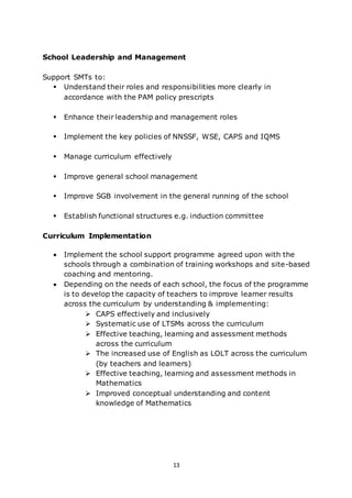13
School Leadership and Management
Support SMTs to:
 Understand their roles and responsibilities more clearly in
accordance with the PAM policy prescripts
 Enhance their leadership and management roles
 Implement the key policies of NNSSF, WSE, CAPS and IQMS
 Manage curriculum effectively
 Improve general school management
 Improve SGB involvement in the general running of the school
 Establish functional structures e.g. induction committee
Curriculum Implementation
 Implement the school support programme agreed upon with the
schools through a combination of training workshops and site-based
coaching and mentoring.
 Depending on the needs of each school, the focus of the programme
is to develop the capacity of teachers to improve learner results
across the curriculum by understanding & implementing:
 CAPS effectively and inclusively
 Systematic use of LTSMs across the curriculum
 Effective teaching, learning and assessment methods
across the curriculum
 The increased use of English as LOLT across the curriculum
(by teachers and learners)
 Effective teaching, learning and assessment methods in
Mathematics
 Improved conceptual understanding and content
knowledge of Mathematics
 