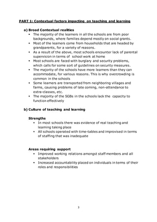 3
PART 1: Contextual factors impacting on teaching and learning
a) Broad Contextual realities
 The majority of the learners in all the schools are from poor
backgrounds, where families depend mostly on social grants.
 Most of the learners come from households that are headed by
grandparents, for a variety of reasons.
 As a result of the above, most schools encounter lack of parental
supervision in terms of school work at home
 Most schools are faced with burglary and security problems,
which calls for some sort of guidelines on security measures.
 The majority of the schools have more learners than they can
accommodate, for various reasons. This is why overcrowding is
common in the schools
 Some learners are transported from neighboring villages and
farms, causing problems of late coming, non-attendance to
extra-classes, etc.
 The majority of the SGBs in the schools lack the capacity to
function effectively
b) Culture of teaching and learning
Strengths
 In most schools there was evidence of real teaching and
learning taking place
 All schools operated with time-tables and improvised in terms
of staffing that was inadequate
Areas requiring support
 Improved working relations amongst staff members and all
stakeholders
 Increased accountability placed on individuals in terms of their
roles and responsibilities
 