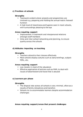 4
c) Practices at schools
Strengths
 Teamwork evident where projects and programmes are
involved e.g. preparing and holding the annual matric farewell
function
 A high level of cleanliness and hygiene seen in most schools,
with surroundings pleasing to the eye
Areas requiring support
 Improvement in teamwork and interpersonal relations
amongst staff members
 Intra and inter-school networking and planning, to ensure
quality across the schools
d) Attitudes impacting on teaching
Strengths
 Teachers attend to their classes effectively
 Most schools display cultures such as daily briefings, subject
PSFs, etc.
Areas requiring support
 Low morale in most of the educators
 Effective application of policies such as PAM, to deal with
issues of absenteeism and leave that is abused
e) Learners per phase
Strengths
 The dropout rate across all schools is very minimal, often as a
results of family relocations and transfers
 Schools try to accommodate learners despite accommodation
challenges
Areas requiring support/areas that present challenges
 