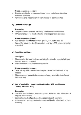 8
Areas requiring support
 Schools need to be encouraged to do team and phase planning
wherever possible
 Monitoring and moderation of work needs to be intensified
c) Content coverage
Strengths
 The practice of extra and Saturday classes is commendable
 ATPs are followed in most schools, implying content coverage
Areas requiring support
 High schools need to focus in all grades, not just Grade 12
 Again, the issue of a tracking system to ensure ATP implementation
is needed
d) Teaching methods
Strengths
 Educators try to teach using a variety of methods, especially those
that get learners involved
 Use is made of available teaching media
Areas requiring support
 Capacitating educators with strategies to reach all learners in big
classes
 Educators need capacity to source and use own media to enhance
their teaching
e) Use of available resources (textbooks, DBE workbooks,
Charts, Readers etc.)
Strengths
 Teachers use textbooks, teachers guides and their own materials to
prepare their lessons
 Use is also made of past question papers to drill learners
 In the primary schools, educators use workbooks effectively in their
teaching
 
