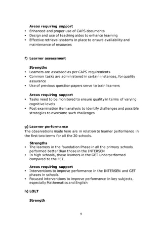 9
Areas requiring support
 Enhanced and proper use of CAPS documents
 Design and use of teaching aides to enhance learning
 Effective retrieval systems in place to ensure availability and
maintenance of resources
f) Learner assessment
Strengths
 Learners are assessed as per CAPS requirements
 Common tasks are administered in certain instances, for quality
assurance
 Use of previous question papers serve to train learners
Areas requiring support
 Tasks need to be monitored to ensure quality in terms of varying
cognitive levels
 Post examination item analysis to identify challenges and possible
strategies to overcome such challenges
g) Learner performance
The observations made here are in relation to learner performance in
the first two terms for all the 20 schools.
Strengths
 The learners in the foundation Phase in all the primary schools
performed better than those in the INTERSEN
 In high schools, those learners in the GET underperformed
compared to the FET
Areas requiring support
 Interventions to improve performance in the INTERSEN and GET
phases in schools
 Focused interventions to improve performance in key subjects,
especially Mathematics and English
h) LOLT
Strength
 
