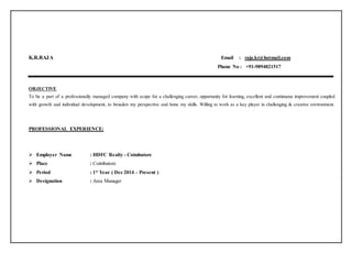 K.R.RAJA Email : raja.kr@hotmail.com
Phone No : +91-9894821517
OBJECTIVE
To be a part of a professionally managed company with scope for a challenging career, opportunity for learning, excellent and continuous improvement coupled
with growth and individual development, to broaden my perspective and hone my skills. Willing to work as a key player in challenging & creative environment.
PROFESSIONAL EXPERIENCE:
 Employer Name : HDFC Realty - Coimbatore
 Place : Coimbatore
 Period : 1* Year ( Dec 2014 – Present )
 Designation : Area Manager
 