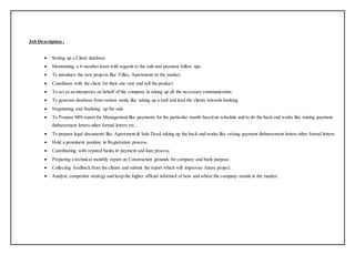 Job Description :
 Setting up a Client database.
 Maintaining a 6 member team with regards to the sale and payment follow ups.
 To introduce the new projects like Villas, Apartments to the market.
 Coordinate with the client for their site visit and sell the product.
 To act as an interpreter on behalf of the company in taking up all the necessary communication.
 To generate database from various mode like taking up a stall and lead the clients towards booking.
 Negotiating and finalizing up the sale.
 To Prepare MIS report for Management like payments for the particular month based on schedule and to do the back end works like raising payment
disbursement letters other formal letters etc..
 To prepare legal documents like Agreement & Sale Deed,taking up the back end works like raising payment disbursement letters other formal letters.
 Hold a prominent position in Registration process.
 Coordinating with reputed banks in payment and loan process
 Preparing a technical monthly report on Construction grounds for company and bank purpose.
 Collecting feedback from the clients and submit the report which will improvise future project.
 Analyze competitor strategy and keep the higher official informed of how and where the company stands in the market.
 