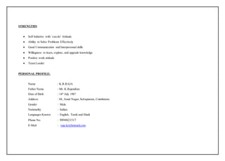 STRENGTHS
 Self Initiative with ‘can do’ Attitude
 Ability to Solve Problems Effectively
 Good Communication and Interpersonal skills
 Willingness to learn, explore, and upgrade knowledge
 Positive work attitude
 Team Leader
PERSONAL PROFILE:
Name : K.R.RAJA
Father Name : Mr. K.Rajendran
Date of Birth : 14th
July 1987
Address : 84, Amul Nagar,Selvapuram, Coimbatore.
Gender : Male.
Nationality : Indian.
Languages Known : English, Tamil and Hindi
Phone No. : 9894821517
E-Mail : raja.kr@hotmail.com
 