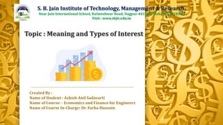 Created By :
Name of Student : Ashish Anil Sadavarti
Name of Course: - Economics and Finance for Engineers
Name of Course In-Charge: Dr. Farha Hussain
S. B. Jain Institute of Technology, Management & Research,
Near Jain International School, Kalmeshwar Road, Nagpur-441501. Mob. 9823218380
Visit : www.sbjit.edu.in
Topic : Meaning and Types of Interest
 