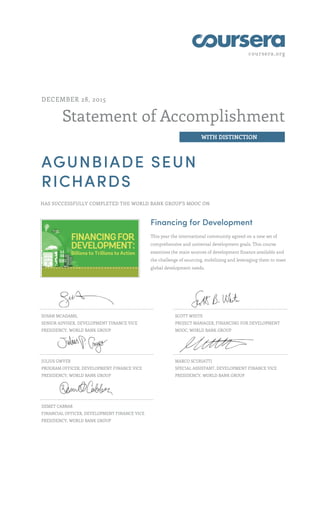 coursera.org
Statement of Accomplishment
WITH DISTINCTION
DECEMBER 28, 2015
AGUNBIADE SEUN
RICHARDS
HAS SUCCESSFULLY COMPLETED THE WORLD BANK GROUP'S MOOC ON
Financing for Development
This year the international community agreed on a new set of
comprehensive and universal development goals. This course
examines the main sources of development finance available and
the challenge of sourcing, mobilizing and leveraging them to meet
global development needs.
SUSAN MCADAMS,
SENIOR ADVISER, DEVELOPMENT FINANCE VICE
PRESIDENCY, WORLD BANK GROUP
SCOTT WHITE
PROJECT MANAGER, FINANCING FOR DEVELOPMENT
MOOC, WORLD BANK GROUP
JULIUS GWYER
PROGRAM OFFICER, DEVELOPMENT FINANCE VICE
PRESIDENCY, WORLD BANK GROUP
MARCO SCURIATTI
SPECIAL ASSISTANT, DEVELOPMENT FINANCE VICE
PRESIDENCY, WORLD BANK GROUP
DEMET CABBAR
FINANCIAL OFFICER, DEVELOPMENT FINANCE VICE
PRESIDENCY, WORLD BANK GROUP
 