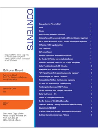 CONTENTS
Patron-in-Chief
Prof. Dr. Salim-ur-Rehman
Vice Chancellor
Editor-in-Chief
???
Editor
???
Electronic Copy of the
News Mag is available on
www.suit.edu.pk
editor@suit.edu.pk
No part of this News Mag may
be reproduced in any form
without prior written permission
of the publisher.
Editorial Board
Message from the Patron-in-Chief
Vision
Mission
Blood Donation Camp Hamza Foundation
Welcome/Farewell Programme by Health and Physical Education Department
NBEAC Awards Accreditation to SUIT's Business Administration Department
All Pakistan “FATA” Logo Competition
10 th Convocation
SUIT Annual Report:
Internship Opportunities with SMEs Scots Pakistan
2nd Round of All Pakistan Intervarsity Debate Contest
Importance of Customer Service Viz aViz Strategic Management
Visit of Foundation University IBD Delegation
An Appraisal of Our National Education System
“CPD Frame Work for Professional Development of Engineers”
Fashion Design & Arts and Craft Competition.
Re-Accreditation PEC Team Visit Mechanical Engineering
PEC team visit to Department of Civil Engineering
Plan Competition Business at FAST Peshawar
One day Seminar on “Road Safety and Traffic Sense”.
Digital Youth Summit – 2014
Seminar By “Quality Enhancement Cell”
One Day Seminar on “World Blood Donors Day
Three Days Workshop “Teaching as Profession and Micro Teaching”
Establishment of QEC SUIT
Dr. Wasal Khan as been bestowed “Best University Teacher Award”
Dr. Wasal Khan's International Books Published
2
3
3
4
4
5
5
6
8
8
9
9
10
10
10
11
11
12
13
13
13
14
14
15
15
16
16
 