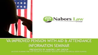 VA IMPROVED PENSION WITH AID & ATTENDANCE
INFORMATION SEMINAR
PRESENTED BY NABORS LAW GROUP
AN ESTATE PLANNING FIRM THAT FOCUSES ON VA PENSION, MEDICAID PLANNING AND SPECIAL NEEDS PLANNING
 