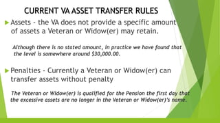 CURRENT VA ASSET TRANSFER RULES
 Assets - the VA does not provide a specific amount
of assets a Veteran or Widow(er) may retain.
Although there is no stated amount, in practice we have found that
the level is somewhere around $30,000.00.
 Penalties - Currently a Veteran or Widow(er) can
transfer assets without penalty
The Veteran or Widow(er) is qualified for the Pension the first day that
the excessive assets are no longer in the Veteran or Widow(er)’s name.
 
