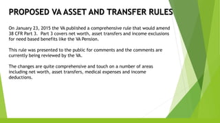 PROPOSED VA ASSET AND TRANSFER RULES
On January 23, 2015 the VA published a comprehensive rule that would amend
38 CFR Part 3. Part 3 covers net worth, asset transfers and income exclusions
for need based benefits like the VA Pension.
This rule was presented to the public for comments and the comments are
currently being reviewed by the VA.
The changes are quite comprehensive and touch on a number of areas
including net worth, asset transfers, medical expenses and income
deductions.
 