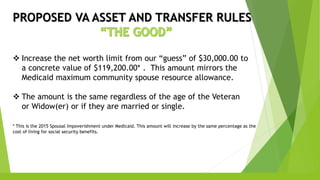 PROPOSED VA ASSET AND TRANSFER RULES
 Increase the net worth limit from our “guess” of $30,000.00 to
a concrete value of $119,200.00* . This amount mirrors the
Medicaid maximum community spouse resource allowance.
 The amount is the same regardless of the age of the Veteran
or Widow(er) or if they are married or single.
* This is the 2015 Spousal Impoverishment under Medicaid. This amount will increase by the same percentage as the
cost of living for social security benefits.
 