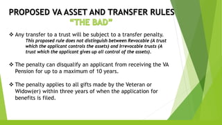 PROPOSED VA ASSET AND TRANSFER RULES
 Any transfer to a trust will be subject to a transfer penalty.
This proposed rule does not distinguish between Revocable (A trust
which the applicant controls the assets) and Irrevocable trusts (A
trust which the applicant gives up all control of the assets).
 The penalty can disqualify an applicant from receiving the VA
Pension for up to a maximum of 10 years.
 The penalty applies to all gifts made by the Veteran or
Widow(er) within three years of when the application for
benefits is filed.
 