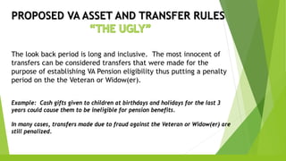 PROPOSED VA ASSET AND TRANSFER RULES
The look back period is long and inclusive. The most innocent of
transfers can be considered transfers that were made for the
purpose of establishing VA Pension eligibility thus putting a penalty
period on the the Veteran or Widow(er).
Example: Cash gifts given to children at birthdays and holidays for the last 3
years could cause them to be ineligible for pension benefits.
In many cases, transfers made due to fraud against the Veteran or Widow(er) are
still penalized.
 