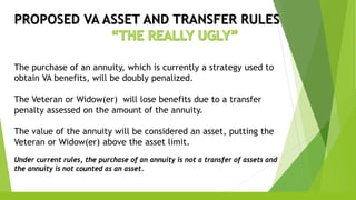 PROPOSED VA ASSET AND TRANSFER RULES
The purchase of an annuity, which is currently a strategy used to
obtain VA benefits, will be doubly penalized.
The Veteran or Widow(er) will lose benefits due to a transfer
penalty assessed on the amount of the annuity.
The value of the annuity will be considered an asset, putting the
Veteran or Widow(er) above the asset limit.
Under current rules, the purchase of an annuity is not a transfer of assets and
the annuity is not counted as an asset.
 