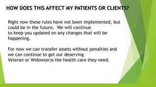 HOW DOES THIS AFFECT MY PATIENTS OR CLIENTS?
Right now these rules have not been implemented, but
could be in the future. We will continue
to keep you updated on any changes that will be
happening.
For now we can transfer assets without penalties and
we can continue to get our deserving
Veteran or Widow(er)s the health care they need.
 