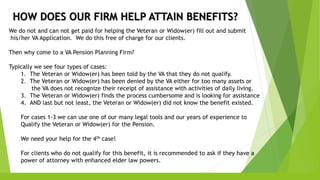 HOW DOES OUR FIRM HELP ATTAIN BENEFITS?
We do not and can not get paid for helping the Veteran or Widow(er) fill out and submit
his/her VA Application. We do this free of charge for our clients.
Then why come to a VA Pension Planning Firm?
Typically we see four types of cases:
1. The Veteran or Widow(er) has been told by the VA that they do not qualify.
2. The Veteran or Widow(er) has been denied by the VA either for too many assets or
the VA does not recognize their receipt of assistance with activities of daily living.
3. The Veteran or Widow(er) finds the process cumbersome and is looking for assistance
4. AND last but not least, the Veteran or Widow(er) did not know the benefit existed.
For cases 1-3 we can use one of our many legal tools and our years of experience to
Qualify the Veteran or Widow(er) for the Pension.
We need your help for the 4th case!
For clients who do not qualify for this benefit, it is recommended to ask if they have a
power of attorney with enhanced elder law powers.
 