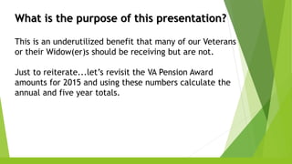 What is the purpose of this presentation?
This is an underutilized benefit that many of our Veterans
or their Widow(er)s should be receiving but are not.
Just to reiterate...let’s revisit the VA Pension Award
amounts for 2015 and using these numbers calculate the
annual and five year totals.
 