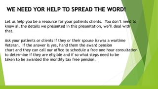 WE NEED YOR HELP TO SPREAD THE WORD!
Let us help you be a resource for your patients clients. You don’t need to
know all the details we presented in this presentation, we’ll deal with
that.
Ask your patients or clients if they or their spouse is/was a wartime
Veteran. If the answer is yes, hand them the award pension
chart and they can call our office to schedule a free one hour consultation
to determine if they are eligible and if so what steps need to be
taken to be awarded the monthly tax free pension.
 