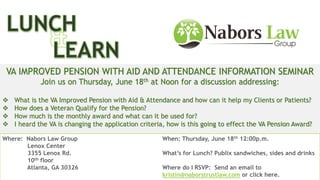 Join us on Thursday, June 18th at 12:00pm for a free lunch and an
informative discussion about the VA Aid & Attendance Improved Pension.
VA IMPROVED PENSION WITH AID AND ATTENDANCE INFORMATION SEMINAR
Join us on Thursday, June 18th at Noon for a discussion addressing:
 What is the VA Improved Pension with Aid & Attendance and how can it help my Clients or Patients?
 How does a Veteran Qualify for the Pension?
 How much is the monthly award and what can it be used for?
 I heard the VA is changing the application criteria, how is this going to effect the VA Pension Award?
Where: Nabors Law Group
Lenox Center
3355 Lenox Rd.
10th floor
Atlanta, GA 30326
When: Thursday, June 18th 12:00p.m.
What’s for Lunch? Publix sandwiches, sides and drinks
Where do I RSVP: Send an email to
kristin@naborstrustlaw.com or click here.
 