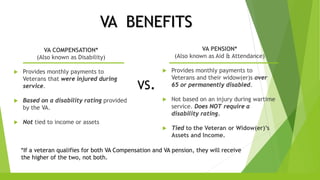 VA BENEFITS
VA COMPENSATION*
(Also known as Disability)
 Provides monthly payments to
Veterans that were injured during
service.
 Based on a disability rating provided
by the VA.
 Not tied to income or assets
VS.
VA PENSION*
(Also known as Aid & Attendance)
 Provides monthly payments to
Veterans and their widow(er)s over
65 or permanently disabled.
 Not based on an injury during wartime
service. Does NOT require a
disability rating.
 Tied to the Veteran or Widow(er)’s
Assets and Income.
*If a veteran qualifies for both VA Compensation and VA pension, they will receive
the higher of the two, not both.
 