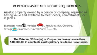 VA PENSION ASSET AND INCOME REQUIREMENTS
Assets: property owned by a person or company, regarded as
having value and available to meet debts, commitments, or
legacies.
Examples: Home , Vehicles , Annuities, IRA, Checking,
Savings , Insurance, Funeral Plans ......etc.
The Veteran, Widow(er) or Couple can have no more than
$30,000.00 in countable assets(primary residence is excluded).
 