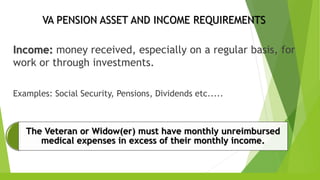 VA PENSION ASSET AND INCOME REQUIREMENTS
Income: money received, especially on a regular basis, for
work or through investments.
Examples: Social Security, Pensions, Dividends etc.....
The Veteran or Widow(er) must have monthly unreimbursed
medical expenses in excess of their monthly income.
 