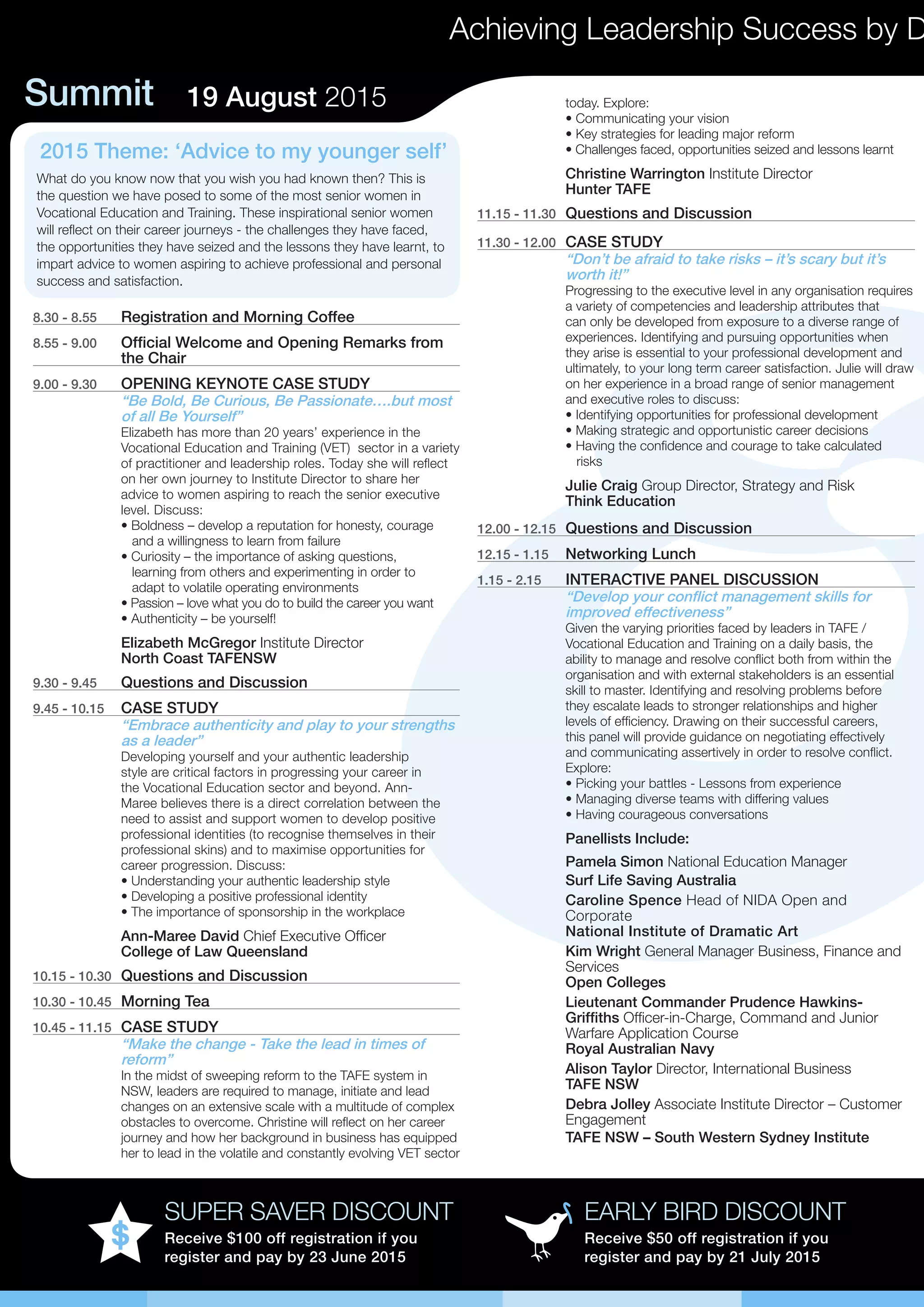 Summit 19 August 2015
Achieving Leadership Success by D
EARLY BIRD DISCOUNT
Receive $50 off registration if you
register and pay by 21 July 2015
SUPER SAVER DISCOUNT
Receive $100 off registration if you
register and pay by 23 June 2015
8.30 - 8.55	 Registration and Morning Coffee
8.55 - 9.00	 Official Welcome and Opening Remarks from
the Chair
9.00 - 9.30	 OPENING KEYNOTE CASE STUDY
“Be Bold, Be Curious, Be Passionate….but most
of all Be Yourself”
Elizabeth has more than 20 years’ experience in the
Vocational Education and Training (VET) sector in a variety
of practitioner and leadership roles. Today she will reflect
on her own journey to Institute Director to share her
advice to women aspiring to reach the senior executive
level. Discuss:
• Boldness – develop a reputation for honesty, courage 	
and a willingness to learn from failure
• Curiosity – the importance of asking questions, 	 	
learning from others and experimenting in order to 	 	
adapt to volatile operating environments
• Passion – love what you do to build the career you want
• Authenticity – be yourself!
Elizabeth McGregor Institute Director
North Coast TAFENSW
9.30 - 9.45	 Questions and Discussion
9.45 - 10.15	 CASE STUDY
“Embrace authenticity and play to your strengths
as a leader”
Developing yourself and your authentic leadership
style are critical factors in progressing your career in
the Vocational Education sector and beyond. Ann-
Maree believes there is a direct correlation between the
need to assist and support women to develop positive
professional identities (to recognise themselves in their
professional skins) and to maximise opportunities for
career progression. Discuss:
• Understanding your authentic leadership style
• Developing a positive professional identity
• The importance of sponsorship in the workplace
Ann-Maree David Chief Executive Officer
College of Law Queensland
10.15 - 10.30	 Questions and Discussion
10.30 - 10.45	 Morning Tea
10.45 - 11.15	 CASE STUDY
“Make the change - Take the lead in times of
reform”
In the midst of sweeping reform to the TAFE system in
NSW, leaders are required to manage, initiate and lead
changes on an extensive scale with a multitude of complex
obstacles to overcome. Christine will reflect on her career
journey and how her background in business has equipped
her to lead in the volatile and constantly evolving VET sector
today. Explore:
• Communicating your vision
• Key strategies for leading major reform
• Challenges faced, opportunities seized and lessons learnt
Christine Warrington Institute Director
Hunter TAFE
11.15 - 11.30	 Questions and Discussion
11.30 - 12.00	 CASE STUDY
“Don’t be afraid to take risks – it’s scary but it’s
worth it!”
Progressing to the executive level in any organisation requires
a variety of competencies and leadership attributes that
can only be developed from exposure to a diverse range of
experiences. Identifying and pursuing opportunities when
they arise is essential to your professional development and
ultimately, to your long term career satisfaction. Julie will draw
on her experience in a broad range of senior management
and executive roles to discuss:
• Identifying opportunities for professional development
• Making strategic and opportunistic career decisions
• Having the confidence and courage to take calculated 	
risks
Julie Craig Group Director, Strategy and Risk
Think Education
12.00 - 12.15	 Questions and Discussion
12.15 - 1.15	 Networking Lunch
1.15 - 2.15	 INTERACTIVE PANEL DISCUSSION
“Develop your conflict management skills for
improved effectiveness”
Given the varying priorities faced by leaders in TAFE /
Vocational Education and Training on a daily basis, the
ability to manage and resolve conflict both from within the
organisation and with external stakeholders is an essential
skill to master. Identifying and resolving problems before
they escalate leads to stronger relationships and higher
levels of efficiency. Drawing on their successful careers,
this panel will provide guidance on negotiating effectively
and communicating assertively in order to resolve conflict.
Explore:
• Picking your battles - Lessons from experience
• Managing diverse teams with differing values
• Having courageous conversations
Panellists Include:
Pamela Simon National Education Manager
Surf Life Saving Australia
Caroline Spence Head of NIDA Open and
Corporate
National Institute of Dramatic Art
Kim Wright General Manager Business, Finance and
Services
Open Colleges
Lieutenant Commander Prudence Hawkins-
Griffiths Officer-in-Charge, Command and Junior
Warfare Application Course
Royal Australian Navy
Alison Taylor Director, International Business
TAFE NSW
Debra Jolley Associate Institute Director – Customer
Engagement
TAFE NSW – South Western Sydney Institute
2015 Theme: ‘Advice to my younger self’
What do you know now that you wish you had known then? This is
the question we have posed to some of the most senior women in
Vocational Education and Training. These inspirational senior women
will reflect on their career journeys - the challenges they have faced,
the opportunities they have seized and the lessons they have learnt, to
impart advice to women aspiring to achieve professional and personal
success and satisfaction.
 