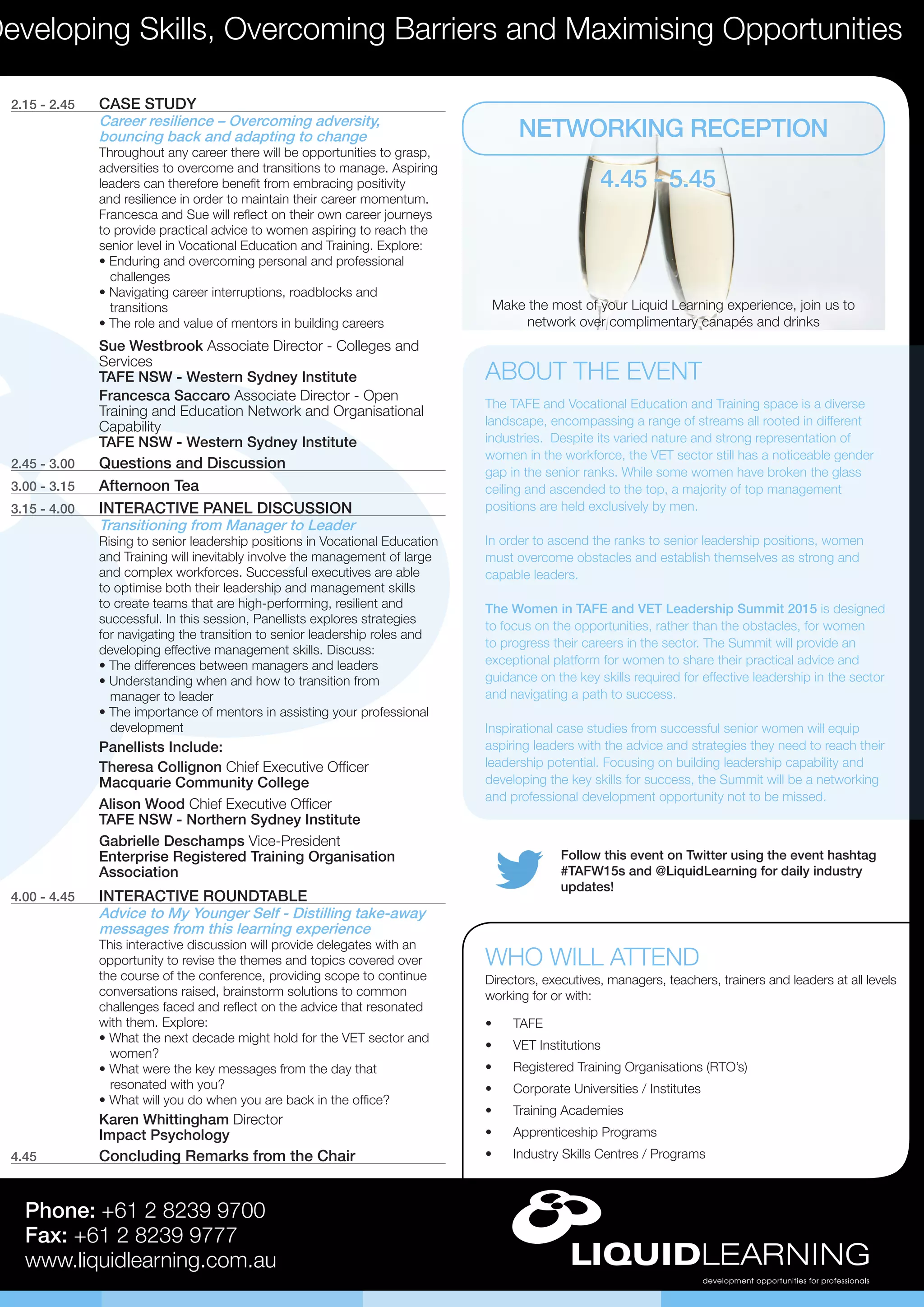 Follow this event on Twitter using the event hashtag
#TAFW15s and @LiquidLearning for daily industry
updates!
Developing Skills, Overcoming Barriers and Maximising Opportunities
Phone: +61 2 8239 9700
Fax: +61 2 8239 9777
www.liquidlearning.com.au
2.15 - 2.45	 CASE STUDY
Career resilience – Overcoming adversity,
bouncing back and adapting to change
Throughout any career there will be opportunities to grasp,
adversities to overcome and transitions to manage. Aspiring
leaders can therefore benefit from embracing positivity
and resilience in order to maintain their career momentum.
Francesca and Sue will reflect on their own career journeys
to provide practical advice to women aspiring to reach the
senior level in Vocational Education and Training. Explore:
• Enduring and overcoming personal and professional 	
challenges
• Navigating career interruptions, roadblocks and 	 	
transitions
• The role and value of mentors in building careers
Sue Westbrook Associate Director - Colleges and
Services
TAFE NSW - Western Sydney Institute
Francesca Saccaro Associate Director - Open
Training and Education Network and Organisational
Capability
TAFE NSW - Western Sydney Institute
2.45 - 3.00	 Questions and Discussion
3.00 - 3.15	 Afternoon Tea
3.15 - 4.00	 INTERACTIVE PANEL DISCUSSION
Transitioning from Manager to Leader
Rising to senior leadership positions in Vocational Education
and Training will inevitably involve the management of large
and complex workforces. Successful executives are able
to optimise both their leadership and management skills
to create teams that are high-performing, resilient and
successful. In this session, Panellists explores strategies
for navigating the transition to senior leadership roles and
developing effective management skills. Discuss:
• The differences between managers and leaders
• Understanding when and how to transition from 	 	
manager to leader
• The importance of mentors in assisting your professional 	
development
Panellists Include:
Theresa Collignon Chief Executive Officer
Macquarie Community College
Alison Wood Chief Executive Officer
TAFE NSW - Northern Sydney Institute
Gabrielle Deschamps Vice-President
Enterprise Registered Training Organisation
Association
4.00 - 4.45	 INTERACTIVE ROUNDTABLE
Advice to My Younger Self - Distilling take-away
messages from this learning experience
This interactive discussion will provide delegates with an
opportunity to revise the themes and topics covered over
the course of the conference, providing scope to continue
conversations raised, brainstorm solutions to common
challenges faced and reflect on the advice that resonated
with them. Explore:
• What the next decade might hold for the VET sector and 	
women?
• What were the key messages from the day that 	 	
resonated with you?
• What will you do when you are back in the office?
Karen Whittingham Director
Impact Psychology
4.45	 Concluding Remarks from the Chair
•	 TAFE
•	 VET Institutions
•	 Registered Training Organisations (RTO’s)
•	 Corporate Universities / Institutes
•	 Training Academies
•	 Apprenticeship Programs
•	 Industry Skills Centres / Programs
WHO WILL ATTEND
Directors, executives, managers, teachers, trainers and leaders at all levels
working for or with:
NETWORKING RECEPTION
4.45 - 5.45
Make the most of your Liquid Learning experience, join us to
network over complimentary canapés and drinks
ABOUT THE EVENT
The TAFE and Vocational Education and Training space is a diverse
landscape, encompassing a range of streams all rooted in different
industries. Despite its varied nature and strong representation of
women in the workforce, the VET sector still has a noticeable gender
gap in the senior ranks. While some women have broken the glass
ceiling and ascended to the top, a majority of top management
positions are held exclusively by men.
In order to ascend the ranks to senior leadership positions, women
must overcome obstacles and establish themselves as strong and
capable leaders.
The Women in TAFE and VET Leadership Summit 2015 is designed
to focus on the opportunities, rather than the obstacles, for women
to progress their careers in the sector. The Summit will provide an
exceptional platform for women to share their practical advice and
guidance on the key skills required for effective leadership in the sector
and navigating a path to success.
Inspirational case studies from successful senior women will equip
aspiring leaders with the advice and strategies they need to reach their
leadership potential. Focusing on building leadership capability and
developing the key skills for success, the Summit will be a networking
and professional development opportunity not to be missed.
 
