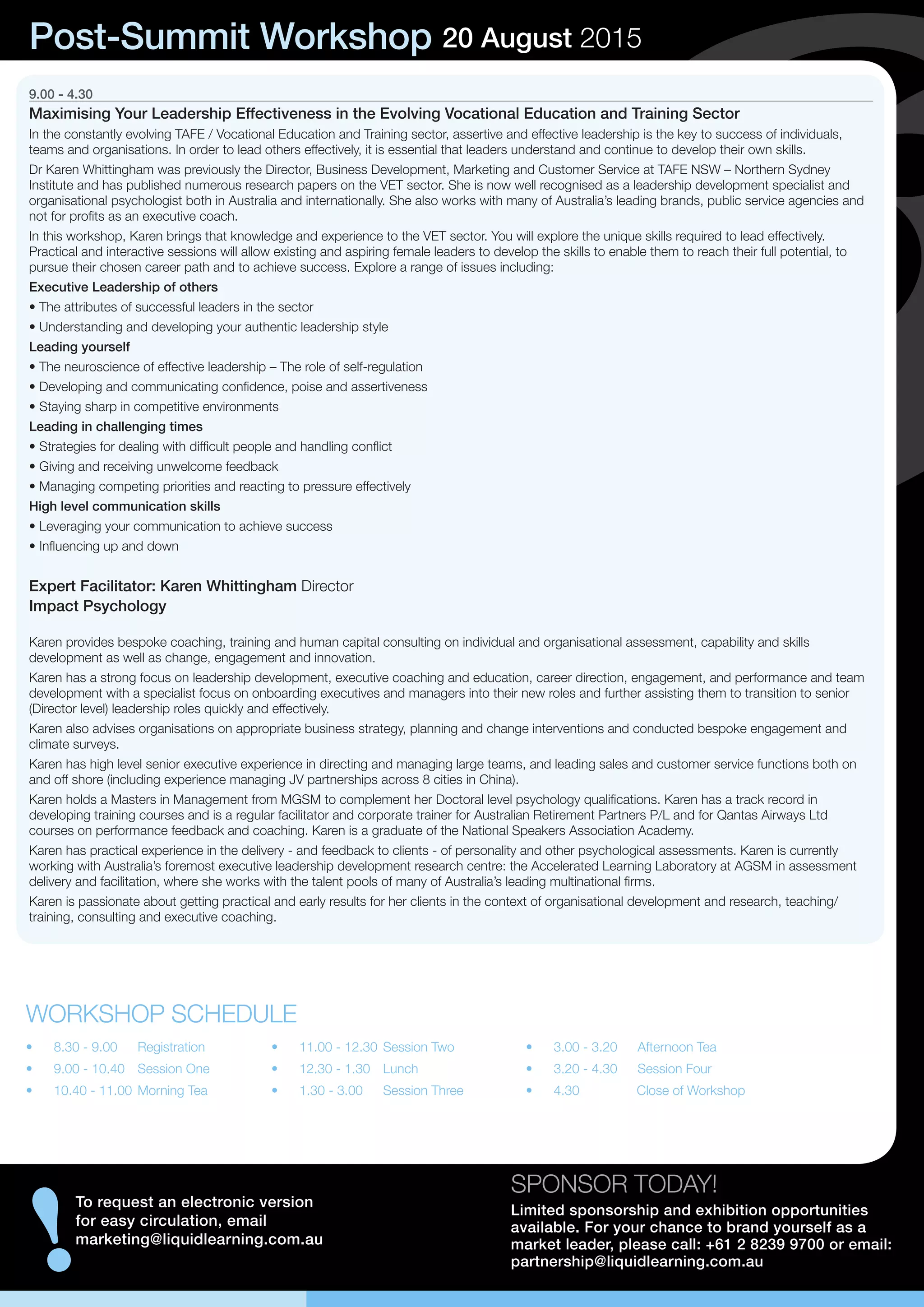 9.00 - 4.30
Maximising Your Leadership Effectiveness in the Evolving Vocational Education and Training Sector
In the constantly evolving TAFE / Vocational Education and Training sector, assertive and effective leadership is the key to success of individuals,
teams and organisations. In order to lead others effectively, it is essential that leaders understand and continue to develop their own skills.
Dr Karen Whittingham was previously the Director, Business Development, Marketing and Customer Service at TAFE NSW – Northern Sydney
Institute and has published numerous research papers on the VET sector. She is now well recognised as a leadership development specialist and
organisational psychologist both in Australia and internationally. She also works with many of Australia’s leading brands, public service agencies and
not for profits as an executive coach.
In this workshop, Karen brings that knowledge and experience to the VET sector. You will explore the unique skills required to lead effectively.
Practical and interactive sessions will allow existing and aspiring female leaders to develop the skills to enable them to reach their full potential, to
pursue their chosen career path and to achieve success. Explore a range of issues including:
Executive Leadership of others
• The attributes of successful leaders in the sector
• Understanding and developing your authentic leadership style
Leading yourself
• The neuroscience of effective leadership – The role of self-regulation
• Developing and communicating confidence, poise and assertiveness
• Staying sharp in competitive environments
Leading in challenging times
• Strategies for dealing with difficult people and handling conflict
• Giving and receiving unwelcome feedback
• Managing competing priorities and reacting to pressure effectively
High level communication skills
• Leveraging your communication to achieve success
• Influencing up and down
Expert Facilitator: Karen Whittingham Director
Impact Psychology
Karen provides bespoke coaching, training and human capital consulting on individual and organisational assessment, capability and skills
development as well as change, engagement and innovation.
Karen has a strong focus on leadership development, executive coaching and education, career direction, engagement, and performance and team
development with a specialist focus on onboarding executives and managers into their new roles and further assisting them to transition to senior
(Director level) leadership roles quickly and effectively.
Karen also advises organisations on appropriate business strategy, planning and change interventions and conducted bespoke engagement and
climate surveys.
Karen has high level senior executive experience in directing and managing large teams, and leading sales and customer service functions both on
and off shore (including experience managing JV partnerships across 8 cities in China).
Karen holds a Masters in Management from MGSM to complement her Doctoral level psychology qualifications. Karen has a track record in
developing training courses and is a regular facilitator and corporate trainer for Australian Retirement Partners P/L and for Qantas Airways Ltd
courses on performance feedback and coaching. Karen is a graduate of the National Speakers Association Academy.
Karen has practical experience in the delivery - and feedback to clients - of personality and other psychological assessments. Karen is currently
working with Australia’s foremost executive leadership development research centre: the Accelerated Learning Laboratory at AGSM in assessment
delivery and facilitation, where she works with the talent pools of many of Australia’s leading multinational firms.
Karen is passionate about getting practical and early results for her clients in the context of organisational development and research, teaching/
training, consulting and executive coaching.
SPONSOR TODAY!
Limited sponsorship and exhibition opportunities
available. For your chance to brand yourself as a
market leader, please call: +61 2 8239 9700 or email:
partnership@liquidlearning.com.au
!
To request an electronic version
for easy circulation, email
marketing@liquidlearning.com.au
Post-Summit Workshop 20 August 2015
•	 8.30 - 9.00	 Registration
•	 9.00 - 10.40	 Session One
•	 10.40 - 11.00	Morning Tea
WORKSHOP SCHEDULE
•	 11.00 - 12.30	Session Two
•	 12.30 - 1.30	 Lunch
•	 1.30 - 3.00	 Session Three
•	 3.00 - 3.20	 Afternoon Tea
•	 3.20 - 4.30	 Session Four
•	 4.30	 Close of Workshop
 