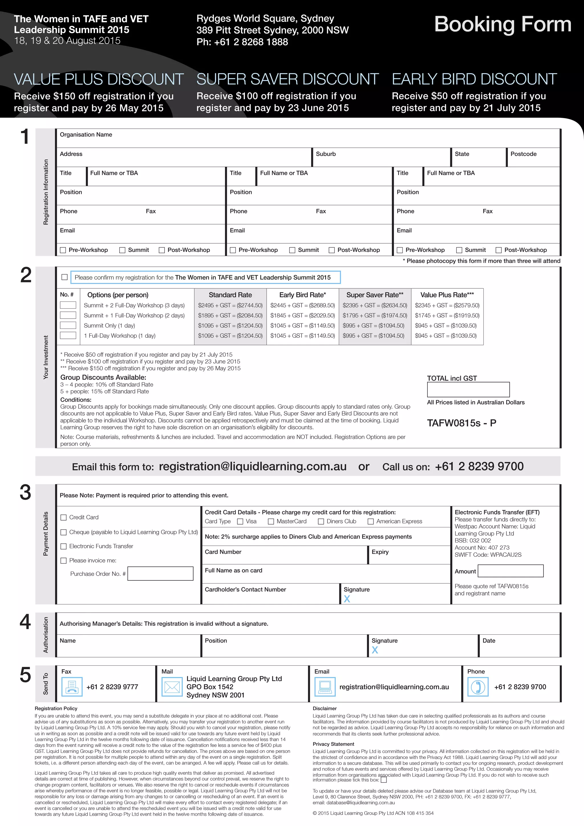 The Women in TAFE and VET
Leadership Summit 2015
18, 19 & 20 August 2015
Booking Form
SUPER SAVER DISCOUNT
Receive $100 off registration if you
register and pay by 23 June 2015
EARLY BIRD DISCOUNT
Receive $50 off registration if you
register and pay by 21 July 2015
Registration Policy
If you are unable to attend this event, you may send a substitute delegate in your place at no additional cost. Please
advise us of any substitutions as soon as possible. Alternatively, you may transfer your registration to another event run
by Liquid Learning Group Pty Ltd. A 10% service fee may apply. Should you wish to cancel your registration, please notify
us in writing as soon as possible and a credit note will be issued valid for use towards any future event held by Liquid
Learning Group Pty Ltd in the twelve months following date of issuance. Cancellation notifications received less than 14
days from the event running will receive a credit note to the value of the registration fee less a service fee of $400 plus
GST. Liquid Learning Group Pty Ltd does not provide refunds for cancellation. The prices above are based on one person
per registration. It is not possible for multiple people to attend within any day of the event on a single registration. Split
tickets, i.e. a different person attending each day of the event, can be arranged. A fee will apply. Please call us for details.
Liquid Learning Group Pty Ltd takes all care to produce high quality events that deliver as promised. All advertised
details are correct at time of publishing. However, when circumstances beyond our control prevail, we reserve the right to
change program content, facilitators or venues. We also reserve the right to cancel or reschedule events if circumstances
arise whereby performance of the event is no longer feasible, possible or legal. Liquid Learning Group Pty Ltd will not be
responsible for any loss or damage arising from any changes to or cancelling or rescheduling of an event. If an event is
cancelled or rescheduled, Liquid Learning Group Pty Ltd will make every effort to contact every registered delegate; if an
event is cancelled or you are unable to attend the rescheduled event you will be issued with a credit note valid for use
towards any future Liquid Learning Group Pty Ltd event held in the twelve months following date of issuance.
Disclaimer
Liquid Learning Group Pty Ltd has taken due care in selecting qualified professionals as its authors and course
facilitators. The information provided by course facilitators is not produced by Liquid Learning Group Pty Ltd and should
not be regarded as advice. Liquid Learning Group Pty Ltd accepts no responsibility for reliance on such information and
recommends that its clients seek further professional advice.
Privacy Statement
Liquid Learning Group Pty Ltd is committed to your privacy. All information collected on this registration will be held in
the strictest of confidence and in accordance with the Privacy Act 1988. Liquid Learning Group Pty Ltd will add your
information to a secure database. This will be used primarily to contact you for ongoing research, product development
and notice of future events and services offered by Liquid Learning Group Pty Ltd. Occasionally you may receive
information from organisations associated with Liquid Learning Group Pty Ltd. If you do not wish to receive such
information please tick this box: c
To update or have your details deleted please advise our Database team at Liquid Learning Group Pty Ltd,
Level 9, 80 Clarence Street, Sydney NSW 2000, PH: +61 2 8239 9700, FX: +61 2 8239 9777,
email: database@liquidlearning.com.au 
© 2015 Liquid Learning Group Pty Ltd ACN 108 415 354
1
2
Email this form to: registration@liquidlearning.com.au or Call us on: +61 2 8239 9700
PaymentDetails
Please Note: Payment is required prior to attending this event.
c Credit Card
c Cheque (payable to Liquid Learning Group Pty Ltd)
c Electronic Funds Transfer
c Please invoice me:
Purchase Order No. #
Credit Card Details - Please charge my credit card for this registration:
Card Type c Visa c MasterCard c Diners Club c American Express
Electronic Funds Transfer (EFT)
Please transfer funds directly to:
Westpac Account Name: Liquid
Learning Group Pty Ltd
BSB: 032 002
Account No: 407 273
SWIFT Code: WPACAU2S
Amount
Please quote ref TAFW0815s
and registrant name
Note: 2% surcharge applies to Diners Club and American Express payments
Card Number Expiry
Full Name as on card
Cardholder’s Contact Number Signature
X
Authorisation
Authorising Manager’s Details: This registration is invalid without a signature.
Name Position Signature
X
Date
SendTo
Fax Mail Email Phone
7 +61 2 8239 9777
*
Liquid Learning Group Pty Ltd
GPO Box 1542
Sydney NSW 2001
: registration@liquidlearning.com.au
) +61 2 8239 9700
3
4
5
Rydges World Square, Sydney
389 Pitt Street Sydney, 2000 NSW
Ph: +61 2 8268 1888
VALUE PLUS DISCOUNT
Receive $150 off registration if you
register and pay by 26 May 2015
RegistrationInformation
Organisation Name
Address Suburb State Postcode
Title Full Name or TBA Title Full Name or TBA Title Full Name or TBA
Position Position Position
Phone Fax Phone Fax Phone Fax
Email Email Email
c Pre-Workshop c Summit c Post-Workshop c Pre-Workshop c Summit c Post-Workshop c Pre-Workshop c Summit c Post-Workshop
* Please photocopy this form if more than three will attend
YourInvestment
c Please confirm my registration for the The Women in TAFE and VET Leadership Summit 2015
TOTAL incl GST
All Prices listed in Australian Dollars
TAFW0815s - P
Conditions:
Group Discounts apply for bookings made simultaneously. Only one discount applies. Group discounts apply to standard rates only. Group
discounts are not applicable to Value Plus, Super Saver and Early Bird rates. Value Plus, Super Saver and Early Bird Discounts are not
applicable to the individual Workshop. Discounts cannot be applied retrospectively and must be claimed at the time of booking. Liquid
Learning Group reserves the right to have sole discretion on an organisation’s eligibility for discounts.
Note: Course materials, refreshments & lunches are included. Travel and accommodation are NOT included. Registration Options are per
person only.
No. # Options (per person)
Summit + 2 Full-Day Workshop (3 days)
Summit + 1 Full-Day Workshop (2 days)
Summit Only (1 day)
1 Full-Day Workshop (1 day)
Standard Rate
$2495 + GST = ($2744.50)
$1895 + GST = ($2084.50)
$1095 + GST = ($1204.50)
$1095 + GST = ($1204.50)
Early Bird Rate*
$2445 + GST = ($2689.50)
$1845 + GST = ($2029.50)
$1045 + GST = ($1149.50)
$1045 + GST = ($1149.50)
Super Saver Rate**
$2395 + GST = ($2634.50)
$1795 + GST = ($1974.50)
$995 + GST = ($1094.50)
$995 + GST = ($1094.50)
Value Plus Rate***
$2345 + GST = ($2579.50)
$1745 + GST = ($1919.50)
$945 + GST = ($1039.50)
$945 + GST = ($1039.50)
* Receive $50 off registration if you register and pay by 21 July 2015
** Receive $100 off registration if you register and pay by 23 June 2015
*** Receive $150 off registration if you register and pay by 26 May 2015
Group Discounts Available:
3 – 4 people: 10% off Standard Rate
5 + people: 15% off Standard Rate
 