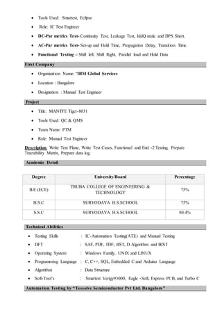  Tools Used: Smartest, Eclipse
 Role: IC Test Engineer
 DC-Par metrics Test- Continuity Test, Leakage Test, IddQ static and DPS Short.
 AC-Par metrics Test- Set-up and Hold Time, Propagation Delay, Transition Time.
 Functional Testing – Shift left, Shift Right, Parallel load and Hold Data
First Company
 Organization Name: “IBM Global Services
 Location : Bangalore
 Designation : Manual Test Engineer
Project
 Title: MANTFE Tiger-8031
 Tools Used: QC & QMS
 Team Name: PTM
 Role: Manual Test Engineer
Description: Write Test Plane, Write Test Cases, Functional and End -2 Testing, Prepare
Tractability Matrix, Prepare data log.
Academic Detail
Technical Abilities
 Testing Skills : IC-Automation Testing(ATE) and Manual Testing
 DFT : SAF, PDF, TDF, BST, D Algorithm and BIST
 Operating System : Windows Family, UNIX and LINUX
 Programming Language : C, C++, SQL, Embedded C and Arduino Language
 Algorithm : Data Structure
 Soft-Tool’s : Smartest Verigy93000, Eagle -Soft, Express PCB, and Turbo C
Automation Testing by “Tessolve Semiconductor Pvt Ltd. Bangalore”
Degree University/Board Percentage
B.E (ECE)
TRUBA COLLEGE OF ENGINEERING &
TECHNOLOGY
75%
H.S.C SURYODAYA H.S.SCHOOL 75%
S.S.C SURYODAYA H.S.SCHOOL 80.4%
 