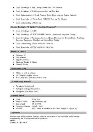  Good Knowledge of ATE ( Verigy 93000) and Tool Smartest
 Good Knowledge of Test Program creation and Test flow.
 Good Understanding of Result Analysis Tools (Error Map and Timing Diagram)
 Good Knowledge of Debug Tools (SHMOO Tool and Pin Margin)
 Good Understanding of Error log.
Manual Testing by “Q-Spider Technology Bangalore”
 Good Knowledge of SDLC
 Good Knowledge of WBT and BBT-Function, System and Integration Testing
 Good Knowledge of Acceptance, Smoke, Ad-hoc, Globalization, Compatibility, Reliability,
Recovery, Regression, Usability and Accessibility Testing
 Good Understanding of Test Plane and Test Case
 Good Knowledge of STLC and Defect Life Cycle
Subject of Interest
 Language -C
 Data structure
 Digital Electronic
 Electronic Device & Circuit
 Network Theory
Professional Skills
 Ability to work in a Team.
 An Objective working person.
 Well-Disciplined and Dedicated to work.
Co-curriculum Activities
 Participated in Junkyard
 Participate in Paper Presentation
 Participated in Cricket Team
Personal Details
 Name Nains Jain
 Father’s Name Mr. Mahendra Jain
 Date of birth 05-08-1991
 Languages Known English, Hindi
 Address 106, Gandhi Ward Deori Kalan Dist.- Sougar M.P (470226)
Declaration
I declare that the information furnished above is true to best of my knowledge and I bear the
responsibility for the correctness of the particulars
DATE:
NAME: NAINS JAIN
 