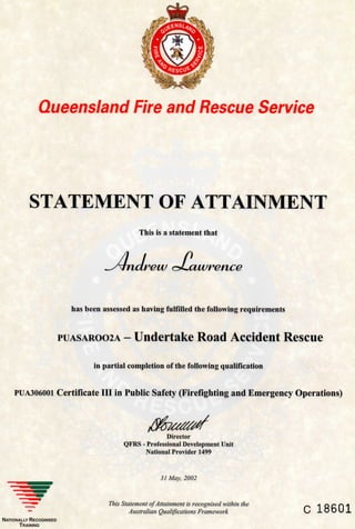 Queensland Fire and Rescue Service
STATEMENT OF ATTAINMENT
This is a statement that
rew cyuawrence
has been assessed as having fullllled the following requirements
PUASAR002A - Undertake Road Accident Rescue
in partial completion of the following qualiHcation
PUA306001 Certificate III in Public Safety (Firefighting and Emergency Operations)
Director
QFRS - Professional Development Unit
National Provider 1499
31 May, 2002
This Statement of Attainment is recognised within the
Australian Qualifications Framework C 18601
NATIONALLY RECOGNISED
TRAINING
 