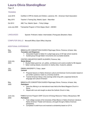 Laura Olivia StandingBear
Page | 3
TRAINING
June 2016 Certified in CPR for Adults and Children, Lawrence, KS – American Heart Association
May 2015 Teacher`s Training Day, Madrid, Spain – Macmillan
Oct 2013 ABC Tour, Madrid, Spain – Trinity College
June-July 2005 Traineeship Program in Porto Alegre, Brazil – AIESEC
LANGUAGES Spanish: Proficient | Italian: Intermediate | Portuguese (Brazilian): Basic
COMPUTER SKILLS Microsoft Office | Open Office | Keynote
ADDITIONAL EXPERIENCE
May IMMACULATE CONCEPTION CHURCH Pilgrimage | Rome, Florence, & Assisi, Italy
2004 Translator and Chaperone
 Interpreted English to Italian for a pilgrimage group of 20 high school students
 Guided group through Italian monuments and counseled students
CENTRO LINGUISTICO DANTE ALIGHERI | Florence, Italy
June-July Study Abroad
2003 Studied Italian grammar, art, politics, architecture and cuisine (credits for BA degree)
Italian cooking classes, excursions to nearby cities, museums, palaces
July OBIRIN UNIVERSITY | Tokyo, Japan
2002 Lecturer
 Prepared lessons on Native American culture and American Communication based on
pre-written questions made my university students
 Tutored American Slang in the evenings while living with a Japanese family for
language and culture immersion
May IMMACULATE CONCEPTION CHURCH Pilgrimage | Rome, Florence, & Assisi, Italy
2000 Participant
 Gave the offering in an international mass held at the Maria Maggiore Church in
Rome
 Stayed with nuns who taught us about the Catholic Church in Italy
June-July TRIBES Summer Program CERT (Council of Energy Resource Tribes) | Albuquerque, NM
2000 Participant
 Took college courses at the University of New Mexico in Native American Literature,
Native American Theater and Calculus, all taught through a Native American
perspective.
 Completed 9 credit hours and received a scholarship based on G.P.A.
 