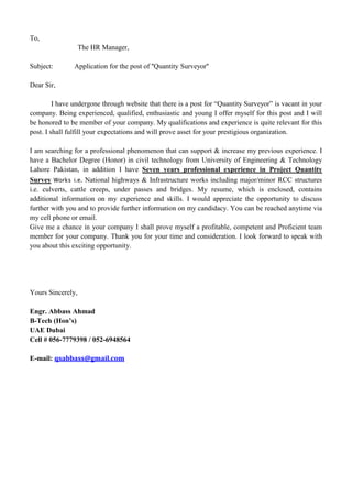 To,
The HR Manager,
Subject: Application for the post of ''Quantity Surveyor''
Dear Sir,
I have undergone through website that there is a post for “Quantity Surveyor” is vacant in your
company. Being experienced, qualified, enthusiastic and young I offer myself for this post and I will
be honored to be member of your company. My qualifications and experience is quite relevant for this
post. I shall fulfill your expectations and will prove asset for your prestigious organization.
I am searching for a professional phenomenon that can support & increase my previous experience. I
have a Bachelor Degree (Honor) in civil technology from University of Engineering & Technology
Lahore Pakistan, in addition I have Seven years professional experience in Project Quantity
Survey Works i.e. National highways & Infrastructure works including major/minor RCC structures
i.e. culverts, cattle creeps, under passes and bridges. My resume, which is enclosed, contains
additional information on my experience and skills. I would appreciate the opportunity to discuss
further with you and to provide further information on my candidacy. You can be reached anytime via
my cell phone or email.
Give me a chance in your company I shall prove myself a profitable, competent and Proficient team
member for your company. Thank you for your time and consideration. I look forward to speak with
you about this exciting opportunity.
Yours Sincerely,
Engr. Abbass Ahmad
B-Tech (Hon’s)
UAE Dubai
Cell # 056-7779398 / 052-6948564
E-mail: qsabbass@gmail.com
 