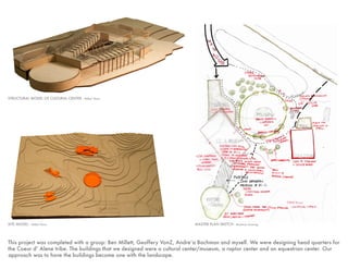 This project was completed with a group: Ben Millett, Geoffery VonZ, Andre’a Bachman and myself. We were designing head quarters for
the Coeur d’ Alene tribe. The buildings that we designed were a cultural center/museum, a raptor center and an equestrian center. Our
approach was to have the buildings become one with the landscape.
SITE MODEL - Millet/ Davis MASTER PLAN SKETCH - Bachman drawing
STRUCTURAL MODEL OF CULTURAL CENTER - Millet/ Davis
 