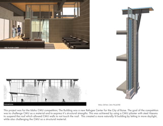 This project was for the Idaho CMU competition; The Building was a new Refugee Center for the City of Boise. The goal of the competition
was to challenge CMU as a material and to express it’s structural strengths. This was achieved by using a CMU pilaster with steel I-beams
to suspend the roof which allowed CMU walls to not touch the roof. This created a more naturally lit building by letting in more daylight,
while also challenging the CMU as a structural material.
WALL DETAIL CMU PILASTERELEVATION
3RD FLOOR LOBBY
 