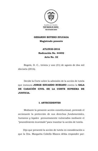 GERARDO BOTERO ZULUAGA
Magistrado ponente
ATL5930-2016
Radicación No. 44492
Acta No. 32
Bogotá, D. C., treinta y uno (31) de agosto de dos mil
dieciséis (2016).
Decide la Corte sobre la admisión de la acción de tutela
que instaura JORGE EDUARDO RUBIANO contra la SALA
DE CASACIÓN CIVIL DE LA CORTE SUPREMA DE
JUSTICIA.
I. ANTECEDENTES
Mediante la presente acción constitucional, pretende el
accionante la protección de sus derechos fundamentales,
humanos y legales presuntamente vulnerados mediante el
“procedimiento inventado” para tramitar la acción de tutela.
Dijo que presentó la acción de tutela en consideración a
que la Dra. Margarita Cabello Blanco debía responder por:
 