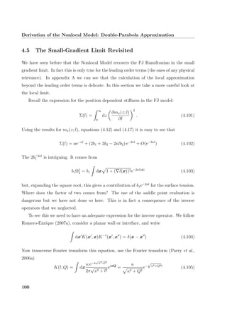 Derivation of the Nonlocal Model: Double-Parabola Approximation
4.5 The Small-Gradient Limit Revisited
We have seen before that the Nonlocal Model recovers the FJ Hamiltonian in the small
gradient limit. In fact this is only true for the leading order terms (the ones of any physical
relevance). In appendix A we can see that the calculation of the local approximation
beyond the leading order terms is delicate. In this section we take a more careful look at
the local limit.
Recall the expression for the position dependent stiﬀness in the FJ model:
Σ(l) =
∞
0
dz
∂mπ(z; l)
∂l
2
. (4.101)
Using the results for mπ(z; l), equations (4.12) and (4.17) it is easy to see that
Σ(l) = ae−κl
+ (2b1 + 3b2 − 2κlb2) e−2κl
+ O(e−3κl
) (4.102)
The 2b−2κl
1 is intriguing. It comes from
b1Ω1
2 = b1 dx 1 + ( l(x))2e−2κl(x)
(4.103)
but, expanding the square root, this gives a contribution of b1e−2κl
for the surface tension.
Where does the factor of two comes from? The use of the saddle point evaluation is
dangerous but we have not done so here. This is in fact a consequence of the inverse
operators that we neglected.
To see this we need to have an adequate expression for the inverse operator. We follow
Romero-Enrique (2007a), consider a planar wall or interface, and write
dx K(x , x)K−1
(x , x ) = δ(x − x ) (4.104)
Now transverse Fourier transform this equation, use the Fourier transform (Parry et al.,
2006a)
K(l; Q) = dx
κ e−κ
√
x2+l2
2π
√
x2 + l2
eixQ
=
κ
κ2 + Q2
e−
√
κ2+Q2l
(4.105)
100
 