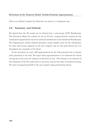 Derivation of the Nonlocal Model: Double-Parabola Approximation
This is an artiﬁcial example but illustrates our point in a transparent way.
4.6 Summary and Outlook
We showed how the NL model can be derived from a microscopic LGW Hamiltonian.
The derivation follows the scheme set out by FJ but a nonperturbative solution for the
constrained magnetisation uncovers nonlocal contributions in the interfacial Hamiltonian.
The diagrammatic method deﬁned provided a much simpler route for the calculations.
Its value will become apparent in the next chapters and we will make liberal use of it
throughout the remainder of the thesis.
In the derivation we used a DP approximation for the bulk potential and a constant
order parameter at the wall. We expect these approximations to be irrelevant for critical
wetting but in the next two chapters we lift them in turn. This will prove our assertion of
the robustness of the NL model and is a necessary step for the study of tricritical wetting.
We start by going beyond DP in the next chapter using perturbation theory.
102
 