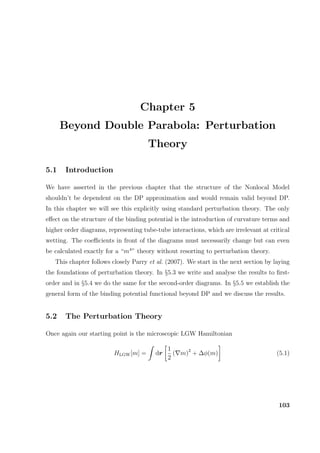 Chapter 5
Beyond Double Parabola: Perturbation
Theory
5.1 Introduction
We have asserted in the previous chapter that the structure of the Nonlocal Model
shouldn’t be dependent on the DP approximation and would remain valid beyond DP.
In this chapter we will see this explicitly using standard perturbation theory. The only
eﬀect on the structure of the binding potential is the introduction of curvature terms and
higher order diagrams, representing tube-tube interactions, which are irrelevant at critical
wetting. The coeﬃcients in front of the diagrams must necessarily change but can even
be calculated exactly for a “m4
” theory without resorting to perturbation theory.
This chapter follows closely Parry et al. (2007). We start in the next section by laying
the foundations of perturbation theory. In §5.3 we write and analyse the results to ﬁrst-
order and in §5.4 we do the same for the second-order diagrams. In §5.5 we establish the
general form of the binding potential functional beyond DP and we discuss the results.
5.2 The Perturbation Theory
Once again our starting point is the microscopic LGW Hamiltonian
HLGW[m] = dr
1
2
( m)2
+ ∆φ(m) (5.1)
103
 