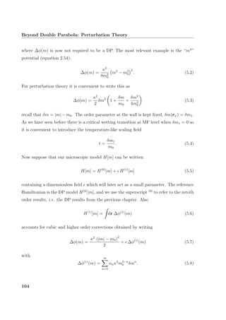 Beyond Double Parabola: Perturbation Theory
where ∆φ(m) is now not required to be a DP. The most relevant example is the “m4
”
potential (equation 2.54):
∆φ(m) =
κ2
8m2
0
m2
− m2
0
2
. (5.2)
For perturbation theory it is convenient to write this as
∆φ(m) =
κ2
2
δm2
1 +
δm
m0
+
δm2
4m2
0
(5.3)
recall that δm = |m| − m0. The order parameter at the wall is kept ﬁxed, δm(rψ) = δm1.
As we have seen before there is a critical wetting transition at MF level when δm1 = 0 so
it is convenient to introduce the temperature-like scaling ﬁeld
t =
δm1
m0
. (5.4)
Now suppose that our microscopic model H[m] can be written
H[m] = H(0)
[m] + H(1)
[m] (5.5)
containing a dimensionless ﬁeld which will later act as a small parameter. The reference
Hamiltonian is the DP model H(0)
[m], and we use the superscript (0)
to refer to the zeroth
order results, i.e. the DP results from the previous chapter. Also
H(1)
[m] = dr ∆φ(1)
(m) (5.6)
accounts for cubic and higher order corrections obtained by writing
∆φ(m) =
κ2
(|m| − m0)2
2
+ ∆φ(1)
(m) (5.7)
with
∆φ(1)
(m) =
∞
n=3
αnκ2
m2−n
0 δmn
. (5.8)
104
 