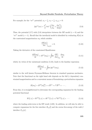 Beyond Double Parabola: Perturbation Theory
For example, for the “m4
” potential, α3 = 1
2
, α4 = 1
8
, αn≥5 = 0:
∆φ(1)
(m) =
κ2
2
δm2 δm
m0
+
δm2
4m2
0
. (5.9)
Thus, the potential (5.7) with (5.9) interpolates between the DP model ( = 0) and the
“m4
” model ( = 1). Recall that the interfacial model is identiﬁed by evaluating H[m] at
the constrained magnetisation mΞ which satisﬁes
δH[m]
δm mΞ(r)
= 0. (5.10)
Taking the derivative of the constrained Hamiltonian
dH[mΞ]
d
= H(1)
[mΞ] + dr
δH
δm mΞ
dmΞ
d
(5.11)
which, by virtue of the variational condition (5.10), leads to the familiar expression
dH[mΞ]
d
= dr ∆φ(1)
(mΞ), (5.12)
similar to the well known Feynman-Hellman theorem in standard quantum mechanics.
Note that the functional on the right hand side depends on the full ( dependent) con-
strained magnetisation and is a convenient means of formulating a perturbation expansion
H[mΞ] = H(0)
[m
(0)
Ξ ] + ˜H(1)
+ 2 ˜H(2)
+ · · · . (5.13)
From this, it is straightforward to determine the corresponding expansion for the binding
potential functional
W[l, ψ] = W(0)
[l, ψ] + W(1)
[l, ψ] + 2
W(2)
[l, ψ] + · · · (5.14)
where the leading order-term is the DP result (4.89). In addition, we will also be able to
compute expansions for the free interface Hαβ[l] and the excess free-energy of the wall-β
interface Fwβ[ψ].
105
 